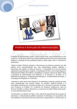 Administração de Empresas
A história da Administração surgiu a muitos séculos atrás, mais precisamente no ano
5.000 A.C., na Suméria, quando seus antigos habitantes procuravam uma maneira para
melhorar a resolução de seus problemas práticos, então surge a arte e o exercício de
administrar.
Depois no Egito, Ptolomeu planejou e dimensionou um sistema econômico que não
poderia ter-se operacionalizado sem uma administração publica sistêmica e
organizada. Em seguida, na China de 500.A.C., a necessidade de se ter um sistema
organizado de governo para o império, a Constituição de Chow, com 8 (oito) Regras de
Administração Publica de Confúcio, exemplificam a tentativa chinesa de definir regras
e princípios de administração, (1-O Alimento, 2- O mercado, 3- Os Ritos, 4- O
Ministério do Emprego, 5- O Ministério da Educação, 6- A administração da Justiça. 7-
A Recepção dos Hospedes, 8- O Exército).
Apontam-se ainda outras raízes históricas. As instituições otomanas, pela forma como
eram administrados seus grandes feudos. Os prelados católicos, (Prelado é a
autoridade eclesiástica que, na Igreja Católica, tem o encargo de governar ou dirigir
uma Prelatura ou Prelazia. É o ordinário da Prelatura, designam-se, além do
Romano Pontífice, os Bispos diocesanos e os outros), já na Idade Média, destacando-
se como administradores natos.
Na Alemanha e na Áustria, de 1550 a 1700, através do aparecimento de um grupo de
professores e administradores públicos chamados de Fiscalistas ou Cameralistas. Os
mercantilistas ou fisiocratas franceses,valorizavam a riqueza física e o Estado, pois ao
 