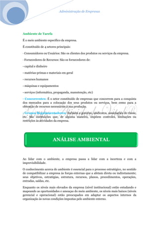 Administração de Empresas
Ambiente de Tarefa
É o meio ambiente específico da empresa.
É constituído de 4 setores principais:
· Consumidores ou Usuários: São os clientes dos produtos ou serviços da empresa.
· Fornecedores de Recursos: São os fornecedores de:
- capital e dinheiro
- matérias-primas e materiais em geral
- recursos humanos
- máquinas e equipamentos
- serviços (informática, propaganda, manutenção, etc)
· Concorrentes: É o setor constituído de empresas que concorrem para a conquista
dos mercados para a colocação dos seus produtos ou serviços, bem como para a
obtenção de recursos necessários à sua produção.
· Grupos Regulamentadores: Incluem o governo, sindicatos, associações de classe,
etc. São instituições que, de alguma maneira, impõem controles, limitações ou
restrições às atividades da empresa.
Ao lidar com o ambiente, a empresa passa a lidar com a incerteza e com a
imprevisibilidade.
O conhecimento acerca do ambiente é essencial para o processo estratégico, no sentido
de compatibilizar a empresa às forças externas que a afetam direta ou indiretamente;
seus objetivos, estratégias, estrutura, recursos, planos, procedimentos, operações,
entradas, saídas, etc.
Enquanto os níveis mais elevados da empresa (nível institucional) estão estudando e
mapeando as oportunidades e ameaças do meio ambiente, os níveis mais baixos (níveis
gerencial e operacional) estão preocupados em adaptar os aspectos internos da
organização às novas condições impostas pelo ambiente externo.
ANÁLISE AMBIENTAL
 