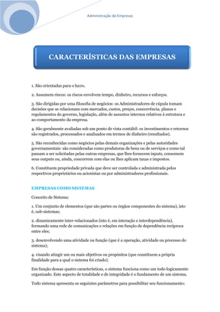 Administração de Empresas
1. São orientadas para o lucro.
2. Assumem riscos: os riscos envolvem tempo, dinheiro, recursos e esforços.
3. São dirigidas por uma filosofia de negócios: os Administradores de cúpula tomam
decisões que se relacionam com mercados, custos, preços, concorrência, planos e
regulamentos do governo, legislação, além de assuntos internos relativos à estrutura e
ao comportamento da empresa.
4. São geralmente avaliadas sob um ponto de vista contábil: os investimentos e retornos
são registrados, processados e analisados em termos de dinheiro (resultados).
5. São reconhecidas como negócios pelas demais organizações e pelas autoridades
governamentais: são consideradas como produtoras de bens ou de serviços e como tal
passam a ser solicitadas pelas outras empresas, que lhes fornecem inputs, consomem
seus outputs ou, ainda, concorrem com elas ou lhes aplicam taxas e impostos.
6. Constituem propriedade privada que deve ser controlada e administrada pelos
respectivos proprietários ou acionistas ou por administradores profissionais.
EMPRESAS COMO SISTEMAS
Conceito de Sistema:
1. Um conjunto de elementos (que são partes ou órgãos componentes do sistema), isto
é, sub-sistemas;
2. dinamicamente inter-relacionados (isto é, em interação e interdependência),
formando uma rede de comunicações e relações em função de dependência recíproca
entre eles;
3. desenvolvendo uma atividade ou função (que é a operação, atividade ou processo do
sistema);
4. visando atingir um ou mais objetivos ou propósitos (que constituem a própria
finalidade para a qual o sistema foi criado).
Em função dessas quatro características, o sistema funciona como um todo logicamente
organizado. Este aspecto de totalidade e de integridade é o fundamento de um sistema.
Todo sistema apresenta os seguintes parâmetros para possibilitar seu funcionamento:
CARACTERÍSTICAS DAS EMPRESAS
 