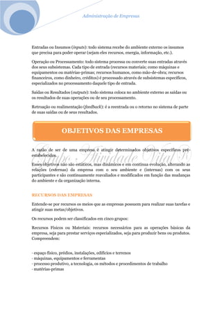 Administração de Empresas
Entradas ou Insumos (inputs): todo sistema recebe do ambiente externo os insumos
que precisa para poder operar (sejam eles recursos, energia, informação, etc.).
Operação ou Processamento: todo sistema processa ou converte suas entradas através
dos seus subsistemas. Cada tipo de entrada (recursos materiais; como máquinas e
equipamentos ou matérias-primas; recursos humanos, como mão-de-obra; recursos
financeiros, como dinheiro, créditos) é processado através de subsistemas específicos,
especializados no processamento daquele tipo de entrada.
Saídas ou Resultados (outputs): todo sistema coloca no ambiente externo as saídas ou
os resultados de suas operações ou de seu processamento.
Retroação ou realimentação (feedback): é a reentrada ou o retorno no sistema de parte
de suas saídas ou de seus resultados.
A razão de ser de uma empresa é atingir determinados objetivos específicos pré-
estabelecidos.
Esses objetivos não são estáticos, mas dinâmicos e em contínua evolução, alterando as
relações (externas) da empresa com o seu ambiente e (internas) com os seus
participantes e são continuamente reavaliados e modificados em função das mudanças
do ambiente e da organização interna.
RECURSOS DAS EMPRESAS
Entende-se por recursos os meios que as empresas possuem para realizar suas tarefas e
atingir suas metas/objetivos.
Os recursos podem ser classificados em cinco grupos:
Recursos Físicos ou Materiais: recursos necessários para as operações básicas da
empresa, seja para prestar serviços especializados, seja para produzir bens ou produtos.
Compreendem:
· espaço físico, prédios, instalações, edifícios e terrenos
· máquinas, equipamentos e ferramentas
· processo produtivo, a tecnologia, os métodos e procedimentos de trabalho
· matérias-primas
OBJETIVOS DAS EMPRESAS
 
