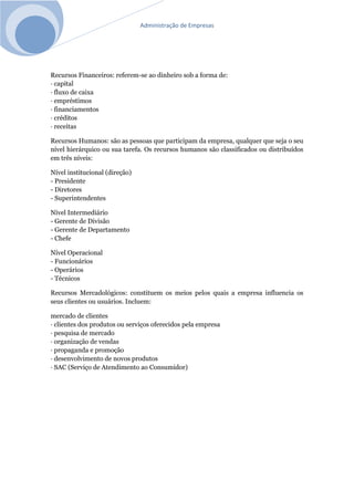 Administração de Empresas
Recursos Financeiros: referem-se ao dinheiro sob a forma de:
· capital
· fluxo de caixa
· empréstimos
· financiamentos
· créditos
· receitas
Recursos Humanos: são as pessoas que participam da empresa, qualquer que seja o seu
nível hierárquico ou sua tarefa. Os recursos humanos são classificados ou distribuídos
em três níveis:
Nível institucional (direção)
- Presidente
- Diretores
- Superintendentes
Nível Intermediário
- Gerente de Divisão
- Gerente de Departamento
- Chefe
Nível Operacional
- Funcionários
- Operários
- Técnicos
Recursos Mercadológicos: constituem os meios pelos quais a empresa influencia os
seus clientes ou usuários. Incluem:
mercado de clientes
· clientes dos produtos ou serviços oferecidos pela empresa
· pesquisa de mercado
· organização de vendas
· propaganda e promoção
· desenvolvimento de novos produtos
· SAC (Serviço de Atendimento ao Consumidor)
 