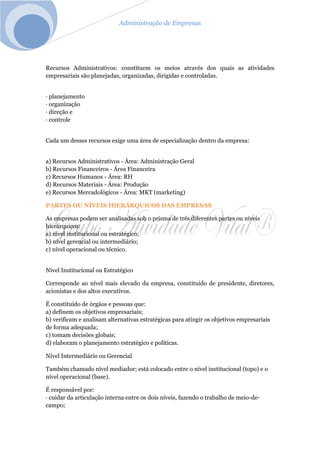 Administração de Empresas
Recursos Administrativos: constituem os meios através dos quais as atividades
empresariais são planejadas, organizadas, dirigidas e controladas.
· planejamento
· organização
· direção e
· controle
Cada um desses recursos exige uma área de especialização dentro da empresa:
a) Recursos Administrativos - Área: Administração Geral
b) Recursos Financeiros - Área Financeira
c) Recursos Humanos - Área: RH
d) Recursos Materiais - Área: Produção
e) Recursos Mercadológicos - Área: MKT (marketing)
PARTES OU NÍVEIS HIERÁRQUICOS DAS EMPRESAS
As empresas podem ser analisadas sob o prisma de três diferentes partes ou níveis
hierárquicos:
a) nível institucional ou estratégico;
b) nível gerencial ou intermediário;
c) nível operacional ou técnico.
Nível Institucional ou Estratégico
Corresponde ao nível mais elevado da empresa, constituído de presidente, diretores,
acionistas e dos altos executivos.
É constituído de órgãos e pessoas que:
a) definem os objetivos empresariais;
b) verificam e analisam alternativas estratégicas para atingir os objetivos empresariais
de forma adequada;
c) tomam decisões globais;
d) elaboram o planejamento estratégico e políticas.
Nível Intermediário ou Gerencial
Também chamado nível mediador; está colocado entre o nível institucional (topo) e o
nível operacional (base).
É responsável por:
· cuidar da articulação interna entre os dois níveis, fazendo o trabalho de meio-de-
campo;
 