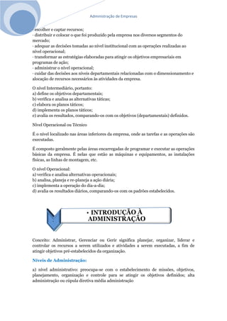 Administração de Empresas
· escolher e captar recursos;
· distribuir e colocar o que foi produzido pela empresa nos diversos segmentos do
mercado;
· adequar as decisões tomadas ao nível institucional com as operações realizadas ao
nível operacional;
· transformar as estratégias elaboradas para atingir os objetivos empresariais em
programas de ação;
· administrar o nível operacional;
· cuidar das decisões aos níveis departamentais relacionadas com o dimensionamento e
alocação de recursos necessários às atividades da empresa.
O nível Intermediário, portanto:
a) define os objetivos departamentais;
b) verifica e analisa as alternativas táticas;
c) elabora os planos táticos;
d) implementa os planos táticos;
e) avalia os resultados, comparando-os com os objetivos (departamentais) definidos.
Nível Operacional ou Técnico
É o nível localizado nas áreas inferiores da empresa, onde as tarefas e as operações são
executadas.
É composto geralmente pelas áreas encarregadas de programar e executar as operações
básicas da empresa. É nelas que estão as máquinas e equipamentos, as instalações
físicas, as linhas de montagem, etc.
O nível Operacional:
a) verifica e analisa alternativas operacionais;
b) analisa, planeja e re-planeja a ação diária;
c) implementa a operação do dia-a-dia;
d) avalia os resultados diários, comparando-os com os padrões estabelecidos.
Conceito: Administrar, Gerenciar ou Gerir significa planejar, organizar, liderar e
controlar os recursos a serem utilizados e atividades a serem executadas, a fim de
atingir objetivos pré-estabelecidos da organização.
Níveis de Administração:
a) nível administrativo: preocupa-se com o estabelecimento de missões, objetivos,
planejamento, organização e controle para se atingir os objetivos definidos; alta
administração ou cúpula diretiva média administração
 