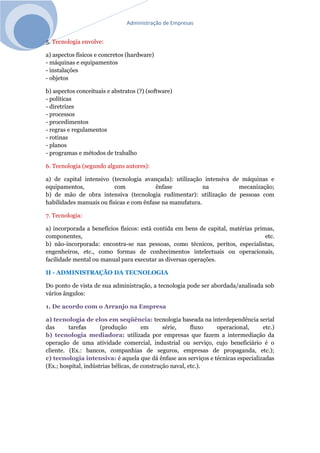 Administração de Empresas
5. Tecnologia envolve:
a) aspectos físicos e concretos (hardware)
- máquinas e equipamentos
- instalações
- objetos
b) aspectos conceituais e abstratos (?) (software)
- políticas
- diretrizes
- processos
- procedimentos
- regras e regulamentos
- rotinas
- planos
- programas e métodos de trabalho
6. Tecnologia (segundo alguns autores):
a) de capital intensivo (tecnologia avançada): utilização intensiva de máquinas e
equipamentos, com ênfase na mecanização;
b) de mão de obra intensiva (tecnologia rudimentar): utilização de pessoas com
habilidades manuais ou físicas e com ênfase na manufatura.
7. Tecnologia:
a) incorporada a benefícios físicos: está contida em bens de capital, matérias primas,
componentes, etc.
b) não-incorporada: encontra-se nas pessoas, como técnicos, peritos, especialistas,
engenheiros, etc., como formas de conhecimentos intelectuais ou operacionais,
facilidade mental ou manual para executar as diversas operações.
II - ADMINISTRAÇÃO DA TECNOLOGIA
Do ponto de vista de sua administração, a tecnologia pode ser abordada/analisada sob
vários ângulos:
1. De acordo com o Arranjo na Empresa
a) tecnologia de elos em seqüência: tecnologia baseada na interdependência serial
das tarefas (produção em série, fluxo operacional, etc.)
b) tecnologia mediadora: utilizada por empresas que fazem a intermediação da
operação de uma atividade comercial, industrial ou serviço, cujo beneficiário é o
cliente. (Ex.: bancos, companhias de seguros, empresas de propaganda, etc.);
c) tecnologia intensiva: é aquela que dá ênfase aos serviços e técnicas especializadas
(Ex.; hospital, indústrias bélicas, de construção naval, etc.).
 