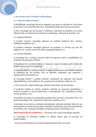 Administração de Empresas
2. De acordo com o Produto ou Resultado
2.1. Primeira diferenciação:
a) flexibilidade: tecnologia flexível ou adaptável, que pode ser utilizada em vários tipos
de produtos ou serviços diferentes (Ex.: metalúrgicas fabricantes de peças em geral);
b) fixa: tecnologia que não permite ou dificulta a utilização em produtos ou serviços
diferentes (Ex.: montadoras de automóveis, siderúrgicas, refinarias de petróleo, etc.).
2.2. Segunda distinção:
a) produto concreto: tecnologia aplicável em produtos palpáveis (Ex.: veículos,
utilidades domésticas, etc.);
b) produtos abstratos: tecnologia aplicável em produtos ou serviços que não são
palpáveis. Ex.: ensino, serviços de rádio, propaganda falada, etc.).
2.3. Terceira distinção:
a) tecnologia fixa e produto concreto: típica de empresas onde as possibilidades de
mudanças são pequenas e difíceis;
b) tecnologia fixa e produto abstrato: a empresa é capaz de mudar, porém dentro dos
limites impostos pela tecnologia fixa;
c) tecnologia flexível e produto concreto: a empresa pode efetuar com relativa facilidade
as mudanças por um produto novo ou diferente, adaptando suas máquinas e
equipamentos, ferramentas, etc.
d) tecnologia flexível e produto abstrato: encontrada em empresas com grande
adaptabilidade ao meio ambiente. (Ex.: empresas de consultoria, auditoria, etc.).
3. De acordo com o Tipo de Operação, Maneira de Produzir, são de três tipos:
a) produção unitária ou oficina: produção realizada em pequenas quantidades; o
processo produtivo é menos padronizado e automatizado. (Ex.: produção de aviões,
navios, geradores, etc.);
b) produção em massa ou mecanizada: produção feita em série, em grandes lotes e em
grande quantidade. (Ex.: automóveis, televisores, geladeiras, etc.)
c) produção em processo ou produção automatizada: produção realizada dentro de um
processamento contínuo em que poucos operários monitoram o processo automatizado
de produção. (Ex.: produção petrolífera, produção química, siderúrgicas, etc.)
ORGANIZAÇÃO DA EMPRESA => De acordo com o tipo de tecnologia utilizada:
a) Tecnologia de Produção Unitária ou Oficina (baixo grau de previsão de
produtividade):
- no de níveis hierárquicos na estrutura organizacional tende a ser maior
 
