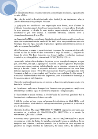 Administração de Empresas
lado das reformas fiscais preconizavam uma administração sistemática, especialmente
no setor público.
Na evolução histórica da administração, duas instituições de destacaram: a Igreja
Católica Romana e as Organizações Militares.
A Igreja pode ser considerada uma organização mais formal, mais eficiente da
civilização Ocidental. Através dos séculos vem mostrando e provando a força de atração
de seus objetivos, a eficácia de suas técnicas organizacionais e administrativas,
espalhando-se por todo mundo e exercendo influência, inclusive sobre o
comportamento pessoal de seus fiéis.
As Organizações Militares, evoluíram das displicentes ordens dos cavaleiros medievais
e dos exércitos mercenários dos séculos XVII e XVIII até os tempos modernos com uma
hierarquia de poder rígida e adoção de princípios e práticas administrativas comuns a
todas as empresas da atualidade.
O fenômeno que provocou o aparecimento da empresa e da moderna administração
ocorreu no final do séculos XVIII e se estendeu o longo do século XIX, chegando ao
limiar do século XX. Esse fenômeno, que trouxe rápidas e profundas mudanças
econômicas, sociais e políticas, chamou-se REVOLUÇÃOINDUSTRIAL.
A revolução Industrial teve inicio na Inglaterra, com a invenção da maquina a vapor
por James Watt, em 1776. A aplicação da maquina a vapor no processo de produção
provocou um enorme surto de industrialização, que se estendeu rapidamente a toda
Europa e Estados Unidos. A revolução Industrial desenvolveu-se em duas fases
distintas: a primeira fase de 1780 a 1860. É a revolução do carvão, como principal fonte
de energia, e do ferro, como principal matéria-prima. A segunda fase de 1860 a 1914. É
a revolução da eletricidade e derivados de petróleo, como as novas fontes de energia, e
do aço, como a nova matéria prima.
E a moderna administração surgiu em resposta as duas conseqüências provocadas pela
Revolução Industrial:
a-) Crescimento acelerado e desorganizado das empresas que passaram a exigir uma
administração cientifica capaz de substituir o empirismo e a improvisação;
b-) necessidade de maior eficiência e produtividade das empresas, para fazer face à
intensa concorrência e competição no mercado.
O difícil é precisar até que pontos os homens da Antiguidade, da Idade Média e até
mesmo do inicio da Idade Moderna tinham consciência de que estavam praticando a
arte de administrar.
No inicio do século XX, surge FREDERICK W. TAYLOR, engenheiro americano, que
apresentou os princípios da ADMINISTRAÇÃO CIENTIFICA e o estudo da
ADMINISTRAÇÃO como CIÊNCIA.
Conhecido como o precursor da TEORIA DA ADMINISTRAÇÃO CIENTÍFICA, Taylor
preconizava a prática da divisão do trabalho, enfatizando tempos e métodos a fim de
assegurar seus objetivos, a máxima produção com o mínimo de custo seguindo os
princípios da seleção cientifica do trabalhador, do tempo padrão, do trabalho em
 