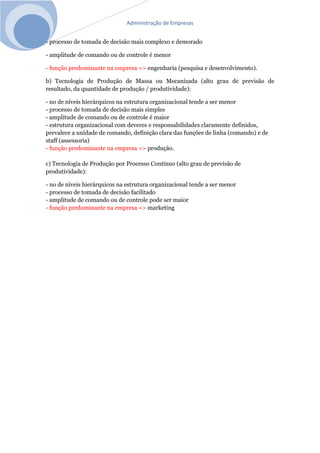 Administração de Empresas
- processo de tomada de decisão mais complexo e demorado
- amplitude de comando ou de controle é menor
- função predominante na empresa => engenharia (pesquisa e desenvolvimento).
b) Tecnologia de Produção de Massa ou Mecanizada (alto grau de previsão de
resultado, da quantidade de produção / produtividade):
- no de níveis hierárquicos na estrutura organizacional tende a ser menor
- processo de tomada de decisão mais simples
- amplitude de comando ou de controle é maior
- estrutura organizacional com deveres e responsabilidades claramente definidos,
prevalece a unidade de comando, definição clara das funções de linha (comando) e de
staff (assessoria)
- função predominante na empresa => produção.
c) Tecnologia de Produção por Processo Contínuo (alto grau de previsão de
produtividade):
- no de níveis hierárquicos na estrutura organizacional tende a ser menor
- processo de tomada de decisão facilitado
- amplitude de comando ou de controle pode ser maior
- função predominante na empresa => marketing
 