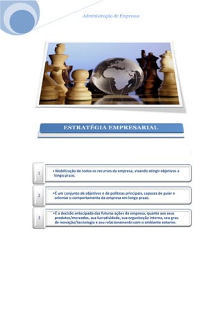 Administração de Empresas
• Mobilização de todos os recursos da empresa, visando atingir objetivos a
longo prazo.
1
•É um conjunto de objetivos e de políticas principais, capazes de guiar e
orientar o comportamento da empresa em longo prazo.
2
•É a decisão antecipada das futuras ações da empresa, quanto aos seus
produtos/mercados, sua lucratividade, sua organização interna, seu grau
de inovação/tecnologia e seu relacionamento com o ambiente externo.
3
 