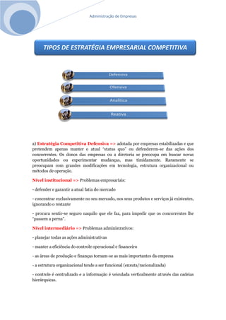 Administração de Empresas
a) Estratégia Competitiva Defensiva => adotada por empresas estabilizadas e que
pretendem apenas manter o atual “status quo” ou defenderem-se das ações dos
concorrentes. Os donos das empresas ou a diretoria se preocupa em buscar novas
oportunidades ou experimentar mudanças, mas timidamente. Raramente se
preocupam com grandes modificações em tecnologia, estrutura organizacional ou
métodos de operação.
Nível institucional => Problemas empresariais:
- defender e garantir a atual fatia do mercado
- concentrar exclusivamente no seu mercado, nos seus produtos e serviços já existentes,
ignorando o restante
- procura sentir-se seguro naquilo que ele faz, para impedir que os concorrentes lhe
“passem a perna”.
Nível intermediário => Problemas administrativos:
- planejar todas as ações administrativas
- manter a eficiência do controle operacional e financeiro
- as áreas de produção e finanças tornam-se as mais importantes da empresa
- a estrutura organizacional tende a ser funcional (enxuta/racionalizada)
- controle é centralizado e a informação é veiculada verticalmente através das cadeias
hierárquicas.
TIPOS DE ESTRATÉGIA EMPRESARIAL COMPETITIVA
 