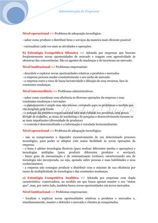 Administração de Empresas
Nível operacional => Problema de adequação tecnológica:
- saber como produzir e distribuir bens e serviços da maneira mais eficiente possível
- racionalizar cada vez mais as atividades e operações.
b) Estratégia Competitiva Ofensiva => Adotada por empresas que buscam
freqüentemente novas oportunidades de mercado e reagem com agressividade às
ofensivas das concorrências. São os agentes de mudanças e de incertezas no mercado.
Nível institucional => Problemas empresariais:
- descobrir e explorar novas oportunidades relativas a produtos e mercados
- a empresa procura mudar constantemente o seu nicho de mercado
- a empresa corre o risco de baixa lucratividade e diluição de seus recursos, face às
constantes mudanças.
Nível intermediário => Problemas administrativos:
- saber como coordenar com eficiência as diversas operações da empresa e suas
constantes mudanças e inovações
- o planejamento é amplo mas não intenso, orientado para os problemas a medida que
vão surgindo pela frente
- o enfoque da estrutura organizacional está mais voltada aos produtos, com pouca
divisão de trabalho; as áreas de marketing e de pesquisa e desenvolvimento tornam-se
as mais importantes (diversidade de produtos)
- o controle é descentralizado e a informação é veiculada horizontalmente.
Nível operacional => Problema de adequação tecnológica:
- não se comprometer e depender excessivamente de um determinado processo
tecnológico, para poder se adaptar com maior facilidade às novas operações da
empresa;
- o lema é adotar tecnologias flexíveis (para realizar diferentes tarefas e operações) e
tecnologias múltiplas (para produzir diferentes produtos e serviços);
- baixo grau de mecanização e de sistematização (rotinas), caracterizando uso de
tecnologia não incorporada, ou seja, apoiada sobre pessoas e suas habilidades e seus
conhecimentos;
- a empresa não consegue produzir e distribuir com o máximo de sua eficiência por
causa da multiplicidade de tecnologias e das constantes mudanças.
c) Estratégia Competitiva Analítica => Adotada por empresas com dupla
característica: conservadora, na medida em que busca apenas manter o seu “status
quo”, mas, por outro lado, também busca novas oportunidades em novos mercados.
Nível institucional => Problemas empresariais:
- localizar e explorar novas oportunidades relativas a produtos e mercados e,
simultaneamente, manter e defender o mercado e clientes já conquistados.
 