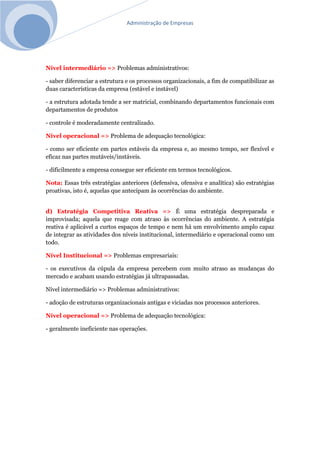 Administração de Empresas
Nível intermediário => Problemas administrativos:
- saber diferenciar a estrutura e os processos organizacionais, a fim de compatibilizar as
duas características da empresa (estável e instável)
- a estrutura adotada tende a ser matricial, combinando departamentos funcionais com
departamentos de produtos
- controle é moderadamente centralizado.
Nível operacional => Problema de adequação tecnológica:
- como ser eficiente em partes estáveis da empresa e, ao mesmo tempo, ser flexível e
eficaz nas partes mutáveis/instáveis.
- dificilmente a empresa consegue ser eficiente em termos tecnológicos.
Nota: Essas três estratégias anteriores (defensiva, ofensiva e analítica) são estratégias
proativas, isto é, aquelas que antecipam às ocorrências do ambiente.
d) Estratégia Competitiva Reativa => É uma estratégia despreparada e
improvisada; aquela que reage com atraso às ocorrências do ambiente. A estratégia
reativa é aplicável a curtos espaços de tempo e nem há um envolvimento amplo capaz
de integrar as atividades dos níveis institucional, intermediário e operacional como um
todo.
Nível Institucional => Problemas empresariais:
- os executivos da cúpula da empresa percebem com muito atraso as mudanças do
mercado e acabam usando estratégias já ultrapassadas.
Nível intermediário => Problemas administrativos:
- adoção de estruturas organizacionais antigas e viciadas nos processos anteriores.
Nível operacional => Problema de adequação tecnológica:
- geralmente ineficiente nas operações.
 