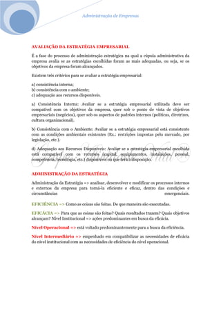 Administração de Empresas
AVALIAÇÃO DA ESTRATÉGIA EMPRESARIAL
É a fase do processo de administração estratégica na qual a cúpula administrativa da
empresa avalia se as estratégias escolhidas foram as mais adequadas, ou seja, se os
objetivos da empresa foram alcançados.
Existem três critérios para se avaliar a estratégia empresarial:
a) consistência interna;
b) consistência com o ambiente;
c) adequação aos recursos disponíveis.
a) Consistência Interna: Avaliar se a estratégia empresarial utilizada deve ser
compatível com os objetivos da empresa, quer sob o ponto de vista de objetivos
empresariais (negócios), quer sob os aspectos de padrões internos (políticas, diretrizes,
cultura organizacional).
b) Consistência com o Ambiente: Avaliar se a estratégia empresarial está consistente
com as condições ambientais existentes (Ex.: restrições impostas pelo mercado, por
legislação, etc.).
d) Adequação aos Recursos Disponíveis: Avaliar se a estratégia empresarial escolhida
está compatível com os recursos (capital, equipamentos, instalações, pessoal,
competência, tecnologia, etc.) disponíveis ou que terá à disposição.
ADMINISTRAÇÃO DA ESTRATÉGIA
Administração da Estratégia => analisar, desenvolver e modificar os processos internos
e externos da empresa para torná-la eficiente e eficaz, dentro das condições e
circunstâncias emergenciais.
EFICIÊNCIA => Como as coisas são feitas. De que maneira são executadas.
EFICÁCIA => Para que as coisas são feitas? Quais resultados trazem? Quais objetivos
alcançam? Nível Institucional => ações predominantes em busca da eficácia.
Nível Operacional => está voltado predominantemente para a busca da eficiência.
Nível Intermediário => empenhado em compatibilizar as necessidades de eficácia
do nível institucional com as necessidades de eficiência do nível operacional.
 