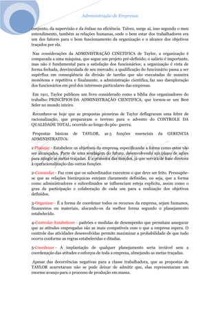 Administração de Empresas
conjunto, da supervisão e da ênfase na eficiência. Talvez, surge aí, isso segundo o meu
entendimento, também as relações humanas, onde o bem estar dos trabalhadores era
um dos fatores para o bom funcionamento da organização e o alcance dos objetivos
traçados por ela.
Nas considerações da ADMINISTRAÇÃO CINETIFICA de Taylor, a organização é
comparada a uma máquina, que segue um projeto pré-definido; o salário é importante,
mas não é fundamental para a satisfação dos funcionários; a organização é vista de
forma fechada, desvinculada de seu mercado; a qualificação do funcionário passa a ser
supérflua em conseqüência da divisão de tarefas que são executadas de maneira
monótona e repetitiva e finalmente, a administração cientifica, faz uso daexploração
dos funcionários em prol dos interesses particulares das empresas.
Em 1911, Taylor publicou um livro considerado como a bíblia dos organizadores do
trabalho: PRINCÍPIOS DA ADMINISTRAÇÃO CIENTIFICA, que tornou-se um Best
Seler no mundo inteiro.
Reconhece-se hoje que as propostas pioneiras de Taylor deflagraram uma febre de
racionalização, que prepararam o terreno para o advento do CONTROLE DA
QUALIDADE TOTAL, ocorrido ao longo do pós- guerra.
Propostas básicas de TAYLOR, as 5 funções essenciais da GERENCIA
ADMINISTRATIVA:
1-Planejar - Estabelece os objetivos da empresa, especificando a forma como estes vão
ser alcançados. Parte de uma sondagem do futuro, desenvolvendo um plano de ações
para atingir as metas traçadas. É a primeira das funções, já que servirá de base diretora
à operacionalização das outras funções.
2-Comandar - Faz com que os subordinados executem o que deve ser feito. Pressupõe-
se que as relações hierárquicas estejam claramente definidas, ou seja, que a forma
como administradores e subordinados se influenciam esteja explícita, assim como o
grau de participação e colaboração de cada um para a realização dos objetivos
definidos.
3-Organizar - É a forma de coordenar todos os recursos da empresa, sejam humanos,
financeiros ou materiais, alocando-os da melhor forma segundo o planejamento
estabelecido.
4-Controlar-Estabelecer - padrões e medidas de desempenho que permitam assegurar
que as atitudes empregadas são as mais compatíveis com o que a empresa espera. O
controle das atividades desenvolvidas permite maximizar a probabilidade de que tudo
ocorra conforme as regras estabelecidas e ditadas.
5-Coordenar - A implantação de qualquer planejamento seria inviável sem a
coordenação das atitudes e esforços de toda a empresa, almejando as metas traçadas.
Apesar das decorrências negativas para a classe trabalhadora, que as propostas de
TAYLOR acarretaram não se pode deixar de admitir que, elas representaram um
enorme avanço para o processo de produção em massa.
 
