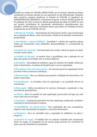 Administração de Empresas
Paralelo aos estudos de TAYLOR, HENRI FAYOL que era francês, defendia princípios
semelhantes na Europa, baseado em sua experiência na alta administração. Enquanto
altos executivos europeus estudavam os métodos de TAYLOR, os seguidores da,
ADMINISTRAÇÃO CIENTIFICA, só deixaram de ignorar a obra de FAYOL quando ela
foi publicada nos USA. O atraso na difusão generalizada das idéias de FAYOL fez com
que grandes contribuintes do pensamento administrativo desconhecessem seus
princípios. FAYOL relacionou 14 princípios básicos que podem ser estudados de forma
complementar aos de TAYLOR, são eles:
1-Divisão do trabalho - Especialização dos funcionários desde o topo da hierarquia
até os operários da fábrica, assim, favorecendo a eficiência da produção aumentando a
produtividade.
2-Autoridade e responsabilidade - Autoridade é o direito dos superiores darem
ordens que teoricamente serão obedecidas. Responsabilidade é a contrapartida da
autoridade.
3-Unidade de comando - Um funcionário deve receber ordens de apenas um chefe,
evitando contra-ordens.
4-Unidade de direção - O controle único é possibilitado com a aplicação de um
plano para grupo de atividades com os mesmos objetivos.
5-Disciplina - Necessidade de estabelecer regras de conduta e de trabalho válidas pra
todos os funcionários. A ausência de disciplina gera o caos na organização.
6-Prevalência dos interesses gerais - Os interesses gerais da organização devem
prevalecer sobre os interesses individuais.
7-Remuneração - Deve ser suficiente para garantir a satisfação dos funcionários e da
própria organização.
8-Centralização - As atividades vitais da organização e sua autoridade devem ser
centralizadas.
9-Hierarquia - Defesa incondicional da estrutura hierárquica, respeitando à risca
uma linha de autoridade fixa.
10-Ordem - Deve ser mantida em toda organização, preservando um lugar pra cada
coisa e cada coisa em seu lugar.
11-Equidade - A justiça deve prevalecer em toda organização, justificando a lealdade e
a devoção de cada funcionário à empresa.
12-Estabilidade dos funcionários - Uma rotatividade alta tem consequências
negativas sobre desempenho da empresa e o moral dos funcionários.
13-Iniciativa - Deve ser entendida como a capacidade de estabelecer um plano e
cumpri-lo.
14-Espírito de corpo - O trabalho deve ser conjunto, facilitado pela comunicação
dentro da equipe. Os integrantes de um mesmo grupo precisam ter consciência de
classe, para que defendam seus propósitos.
 