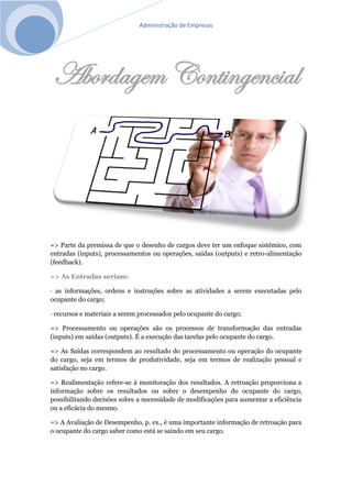Administração de Empresas
Abordagem Contingencial
=> Parte da premissa de que o desenho de cargos deve ter um enfoque sistêmico, com
entradas (inputs), processamentos ou operações, saídas (outputs) e retro-alimentação
(feedback).
=> As Entradas seriam:
· as informações, ordens e instruções sobre as atividades a serem executadas pelo
ocupante do cargo;
· recursos e materiais a serem processados pelo ocupante do cargo;
=> Processamento ou operações são os processos de transformação das entradas
(inputs) em saídas (outputs). É a execução das tarefas pelo ocupante do cargo.
=> As Saídas correspondem ao resultado do processamento ou operação do ocupante
do cargo, seja em termos de produtividade, seja em termos de realização pessoal e
satisfação no cargo.
=> Realimentação refere-se à monitoração dos resultados. A retroação proporciona a
informação sobre os resultados ou sobre o desempenho do ocupante do cargo,
possibilitando decisões sobre a necessidade de modificações para aumentar a eficiência
ou a eficácia do mesmo.
=> A Avaliação de Desempenho, p. ex., é uma importante informação de retroação para
o ocupante do cargo saber como está se saindo em seu cargo.
 