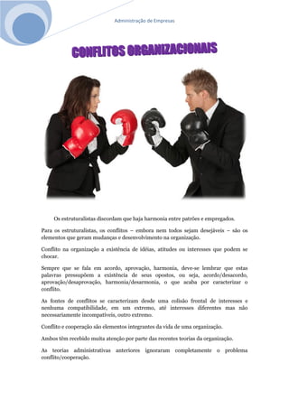 Administração de Empresas
Os estruturalistas discordam que haja harmonia entre patrões e empregados.
Para os estruturalistas, os conflitos – embora nem todos sejam desejáveis – são os
elementos que geram mudanças e desenvolvimento na organização.
Conflito na organização a existência de idéias, atitudes ou interesses que podem se
chocar.
Sempre que se fala em acordo, aprovação, harmonia, deve-se lembrar que estas
palavras pressupõem a existência de seus opostos, ou seja, acordo/desacordo,
aprovação/desaprovação, harmonia/desarmonia, o que acaba por caracterizar o
conflito.
As fontes de conflitos se caracterizam desde uma colisão frontal de interesses e
nenhuma compatibilidade, em um extremo, até interesses diferentes mas não
necessariamente incompatíveis, outro extremo.
Conflito e cooperação são elementos integrantes da vida de uma organização.
Ambos têm recebido muita atenção por parte das recentes teorias da organização.
As teorias administrativas anteriores ignoraram completamente o problema
conflito/cooperação.
 
