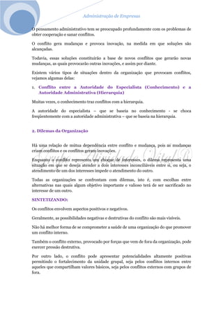 Administração de Empresas
O pensamento administrativo tem se preocupado profundamente com os problemas de
obter cooperação e sanar conflitos.
O conflito gera mudanças e provoca inovação, na medida em que soluções são
alcançadas.
Todavia, essas soluções constituirão a base de novos conflitos que gerarão novas
mudanças, as quais provocarão outras inovações, e assim por diante.
Existem vários tipos de situações dentro da organização que provocam conflitos,
vejamos algumas delas:
1. Conflito entre a Autoridade do Especialista (Conhecimento) e a
Autoridade Administrativa (Hierarquia)
Muitas vezes, o conhecimento traz conflitos com a hierarquia.
A autoridade do especialista – que se baseia no conhecimento - se choca
freqüentemente com a autoridade administrativa – que se baseia na hierarquia.
2. Dilemas da Organização
Há uma relação de mútua dependência entre conflito e mudança, pois as mudanças
criam conflitos e os conflitos geram inovações.
Enquanto o conflito representa um choque de interesses, o dilema representa uma
situação em que se deseja atender a dois interesses inconciliáveis entre si, ou seja, o
atendimento de um dos interesses impede o atendimento do outro.
Todas as organizações se confrontam com dilemas, isto é, com escolhas entre
alternativas nas quais algum objetivo importante e valioso terá de ser sacrificado no
interesse de um outro.
SINTETIZANDO:
Os conflitos envolvem aspectos positivos e negativos.
Geralmente, as possibilidades negativas e destrutivas do conflito são mais visíveis.
Não há melhor forma de se comprometer a saúde de uma organização do que promover
um conflito interno.
Também o conflito externo, provocado por forças que vem de fora da organização, pode
exercer pressão destrutiva.
Por outro lado, o conflito pode apresentar potencialidades altamente positivas
permitindo o fortalecimento da unidade grupal, seja pelos conflitos internos entre
aqueles que compartilham valores básicos, seja pelos conflitos externos com grupos de
fora.
 