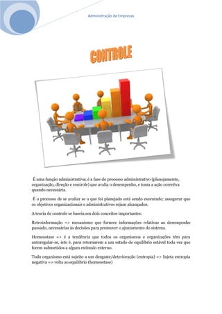 Administração de Empresas
É uma função administrativa; é a fase do processo administrativo (planejamento,
organização, direção e controle) que avalia o desempenho, e toma a ação corretiva
quando necessária.
É o processo de se avaliar se o que foi planejado está sendo executado; assegurar que
os objetivos organizacionais e administrativos sejam alcançados.
A teoria de controle se baseia em dois conceitos importantes:
Retroinformação => mecanismo que fornece informações relativas ao desempenho
passado, necessárias às decisões para promover o ajustamento do sistema.
Homeostase => é a tendência que todos os organismos e organizações têm para
autoregular-se, isto é, para retornarem a um estado de equilíbrio estável toda vez que
forem submetidos a algum estímulo externo.
Todo organismo está sujeito a um desgaste/deterioração (entropia) => Injeta entropia
negativa => volta ao equilíbrio (homeostase)
 