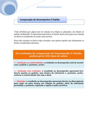 Administração de Empresas
Toda atividade gera algum tipo de variação em relação ao planejado, em relação ao
padrão estabelecido. É importante determinar os limites dentro dos quais essa variação
ou desvio é considerado ou aceito como normal.
Nem toda variação ou desvio exige correções, mas apenas aquelas que ultrapassam os
limites considerados toleráveis.
Os resultados da comparação do Desempenho X Padrão
podem gerar três tipos de ações:
=> Aceitação ou conformidade: o resultado ou desempenho está de acordo
com o padrão e, portanto, aceito.
=> Aceitação com restrição: o resultado ou desempenho apresenta leve
desvio quanto ao padrão, mas dentro da tolerância e, portanto, aceito,
embora a conformidade não seja a ideal.
=> Rejeição: o resultado ou desempenho apresenta desvio ou discrepância
para mais ou para menos em relação ao padrão, além da tolerância
permitida e, portanto, rejeitado e sujeito à ação corretiva.
Comparação do Desempenho X Padrão
 