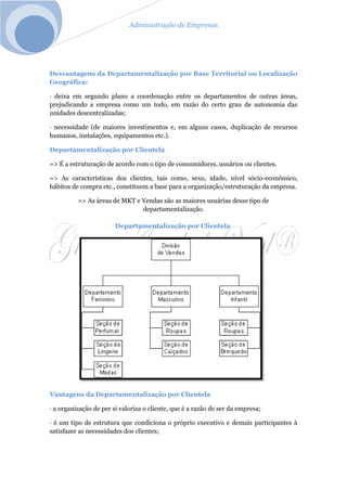 Administração de Empresas
Desvantagens da Departamentalização por Base Territorial ou Localização
Geográfica:
· deixa em segundo plano a coordenação entre os departamentos de outras áreas,
prejudicando a empresa como um todo, em razão do certo grau de autonomia das
unidades descentralizadas;
· necessidade (de maiores investimentos e, em alguns casos, duplicação de recursos
humanos, instalações, equipamentos etc.).
Departamentalização por Clientela
=> É a estruturação de acordo com o tipo de consumidores, usuários ou clientes.
=> As características dos clientes, tais como, sexo, idade, nível sócio-econômico,
hábitos de compra etc., constituem a base para a organização/estruturação da empresa.
=> As áreas de MKT e Vendas são as maiores usuárias desse tipo de
departamentalização.
Departamentalização por Clientela
Vantagens da Departamentalização por Clientela
· a organização de per si valoriza o cliente, que é a razão de ser da empresa;
· é um tipo de estrutura que condiciona o próprio executivo e demais participantes à
satisfazer as necessidades dos clientes;
 
