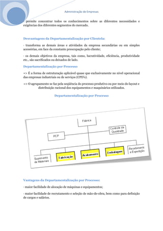 Administração de Empresas
· permite concentrar todos os conhecimentos sobre as diferentes necessidades e
exigências dos diferentes segmentos do mercado.
Desvantagens da Departamentalização por Clientela:
· transforma as demais áreas e atividades da empresa secundárias ou em simples
acessórias, em face da constante preocupação pelo cliente;
· os demais objetivos da empresa, tais como, lucratividade, eficiência, produtividade
etc., são sacrificados ou deixados de lado.
Departamentalização por Processo
=> É a forma de estruturação aplicável quase que exclusivamente no nível operacional
das empresas industriais ou de serviços (CPD’s).
=> O agrupamento se faz pela seqüência do processo produtivo ou por meio do layout e
distribuição racional dos equipamentos e maquinários utilizados.
Departamentalização por Processo
Vantagens da Departamentalização por Processo:
· maior facilidade de alocação de máquinas e equipamentos;
· maior facilidade de recrutamento e seleção de mão-de-obra, bem como para definição
de cargos e salários.
 
