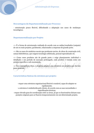 Administração de Empresas
Desvantagens da Departamentalização por Processo:
· estruturação pouco flexível, dificultando a adaptação nos casos de mudanças
tecnológicas.
Departamentalização por Projeto
=> É a forma de estruturação realizada de acordo com as saídas/resultados (outputs)
de um ou mais projetos, geralmente, relacionados a empresas de grande porte.
=> São os casos de estaleiros navais que produzem navios, de obras de construção civil,
usinas hidrelétricas, que exigem tecnologia sofisticada, pessoal especializado etc.
=> Como esses produtos são de grande porte e exige planejamento individual e
detalhado e um período de execução prolongado, cada produto é tratado como um
projeto específico e sob encomenda.
=> Em conseqüência disso, a empresa adapta a sua estrutura aos projetos que ela tem
para construir.
Características básicas da estrutura por projeto:
· requer uma estrutura organizacional flexível e mutável, capaz de adaptar-se
rapidamente;
· a estrutura é estabelecida pelo cliente, de acordo com as suas necessidades e
especificações técnicas;
· requer elevado grau de coordenação entre as áreas, já que os funcionários deixam suas
posições originais para se fixarem temporariamente em um determinado projeto.
 