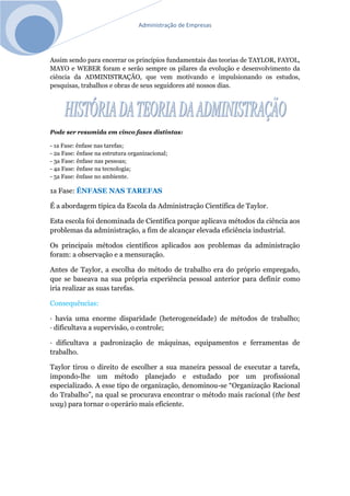 Administração de Empresas
Assim sendo para encerrar os princípios fundamentais das teorias de TAYLOR, FAYOL,
MAYO e WEBER foram e serão sempre os pilares da evolução e desenvolvimento da
ciência da ADMINISTRAÇÃO, que vem motivando e impulsionando os estudos,
pesquisas, trabalhos e obras de seus seguidores até nossos dias.
Pode ser resumida em cinco fases distintas:
- 1a Fase: ênfase nas tarefas;
- 2a Fase: ênfase na estrutura organizacional;
- 3a Fase: ênfase nas pessoas;
- 4a Fase: ênfase na tecnologia;
- 5a Fase: ênfase no ambiente.
1a Fase: ÊNFASE NAS TAREFAS
É a abordagem típica da Escola da Administração Científica de Taylor.
Esta escola foi denominada de Científica porque aplicava métodos da ciência aos
problemas da administração, a fim de alcançar elevada eficiência industrial.
Os principais métodos científicos aplicados aos problemas da administração
foram: a observação e a mensuração.
Antes de Taylor, a escolha do método de trabalho era do próprio empregado,
que se baseava na sua própria experiência pessoal anterior para definir como
iria realizar as suas tarefas.
Consequências:
· havia uma enorme disparidade (heterogeneidade) de métodos de trabalho;
· dificultava a supervisão, o controle;
· dificultava a padronização de máquinas, equipamentos e ferramentas de
trabalho.
Taylor tirou o direito de escolher a sua maneira pessoal de executar a tarefa,
impondo-lhe um método planejado e estudado por um profissional
especializado. A esse tipo de organização, denominou-se “Organização Racional
do Trabalho”, na qual se procurava encontrar o método mais racional (the best
way) para tornar o operário mais eficiente.
 