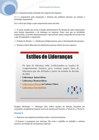 Administração de Empresas
b) é o responsável pela condução dos negócios da empresa;
c) é o responsável pela integração e sintonia das políticas internas em relação à
estratégia empresarial;
d) é o nível que dirige a ação empresarial como um todo.
=> É nesse sentido que torna a função administrativa de direção da ação empresarial,
uma função importante e de destaque na empresa. Fazer com que as atividades
empresariais, as tarefas departamentais e operacionais sejam cumpridas de acordo com
o que foi planejado e organizado.
=> Função de direção => voltada para dirigir pessoas, para o desempenho das pessoas.
=> Existem estilos diferentes de administrar pessoas dentro de uma empresa.
Douglas McGregor => Distingue dois estilos opostos de direção, baseados em
concepções antagônicas/opostas acerca da natureza do homem: a Teoria X e a Teoria Y.
Teoria X
=> Baseia-se nas seguintes premissas sobre a natureza humana:
· O homem é preguiçoso por natureza. Ele evita o trabalho ou trabalha o mínimo
possível, em função de recompensas salariais.
 