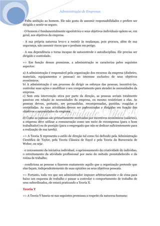 Administração de Empresas
· Falta ambição ao homem. Ele não gosta de assumir responsabilidades e prefere ser
dirigido e sentir-se seguro.
· O homem é fundamentalmente egocêntrico e seus objetivos individuais opõem-se, em
geral, aos objetivos da empresa.
· A sua própria natureza leva-o a resistir às mudanças, pois procura, além de sua
segurança, não assumir riscos que o ponham em perigo.
· A sua dependência o torna incapaz de autocontrole e autodisciplina. Ele precisa ser
dirigido e controlado.
=> Em função dessas premissas, a administração se caracteriza pelos seguintes
aspectos:
a) A administração é responsável pela organização dos recursos da empresa (dinheiro,
materiais, equipamentos e pessoas) no interesse exclusivo de seus objetivos
econômicos.
b) A administração é um processo de dirigir os esforços das pessoas, incentivá-las,
controlar suas ações e modificar o seu comportamento para atender às necessidades da
empresa.
c) Sem esta intervenção ativa por parte da direção, as pessoas seriam totalmente
passivas em relação às necessidades da empresa, ou mesmo resistiriam a elas. As
pessoas devem, portanto, ser persuadidas, recompensadas, punidas, coagidas e
controladas. As suas atividades devem ser padronizadas e dirigidas em função dos
objetivos e necessidades da empresa.
d) Como as pessoas são primariamente motivadas por incentivos econômicos (salários),
a empresa deve utilizar a remuneração como um meio de recompensa (para o bom
trabalhador) ou de punição (para o empregado que não se dedicar suficientemente para
a realização de sua tarefa).
=> A Teoria X representa o estilo de direção tal como foi definido pela Administração
Científica de Taylor, pela Teoria Clássica de Fayol e pela Teoria da Burocracia de
Weber, ou seja:
· o cerceamento da iniciativa individual, o aprisionamento da criatividade do indivíduo,
o estreitamento da atividade profissional por meio do método preestabelecido e da
rotina de trabalho;
· condiciona as pessoas a fazerem exatamente aquilo que a organização pretende que
elas façam, independentemente de suas opiniões ou seus objetivos pessoais.
=> Portanto, toda vez que um administrador impuser arbitrariamente e de cima para
baixo um esquema de trabalho e passar a controlar o comportamento de trabalho de
seus subordinados, ele estará praticando a Teoria X.
Teoria Y
=> A Teoria Y baseia-se nas seguintes premissas a respeito da natureza humana:
 