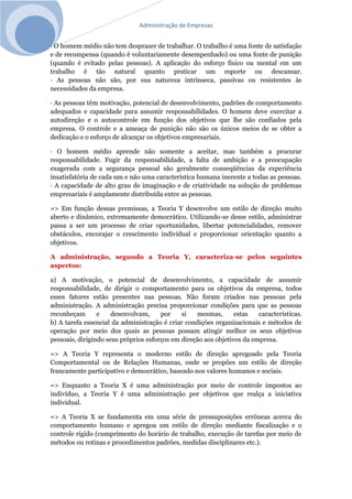 Administração de Empresas
· O homem médio não tem desprazer de trabalhar. O trabalho é uma fonte de satisfação
e de recompensa (quando é voluntariamente desempenhado) ou uma fonte de punição
(quando é evitado pelas pessoas). A aplicação do esforço físico ou mental em um
trabalho é tão natural quanto praticar um esporte ou descansar.
· As pessoas não são, por sua natureza intrínseca, passivas ou resistentes às
necessidades da empresa.
· As pessoas têm motivação, potencial de desenvolvimento, padrões de comportamento
adequados e capacidade para assumir responsabilidades. O homem deve exercitar a
autodireção e o autocontrole em função dos objetivos que lhe são confiados pela
empresa. O controle e a ameaça de punição não são os únicos meios de se obter a
dedicação e o esforço de alcançar os objetivos empresariais.
· O homem médio aprende não somente a aceitar, mas também a procurar
responsabilidade. Fugir da responsabilidade, a falta de ambição e a preocupação
exagerada com a segurança pessoal são geralmente conseqüências da experiência
insatisfatória de cada um e não uma característica humana inerente a todas as pessoas.
· A capacidade de alto grau de imaginação e de criatividade na solução de problemas
empresariais é amplamente distribuída entre as pessoas.
=> Em função dessas premissas, a Teoria Y desenvolve um estilo de direção muito
aberto e dinâmico, extremamente democrático. Utilizando-se desse estilo, administrar
passa a ser um processo de criar oportunidades, libertar potencialidades, remover
obstáculos, encorajar o crescimento individual e proporcionar orientação quanto a
objetivos.
A administração, segundo a Teoria Y, caracteriza-se pelos seguintes
aspectos:
a) A motivação, o potencial de desenvolvimento, a capacidade de assumir
responsabilidade, de dirigir o comportamento para os objetivos da empresa, todos
esses fatores estão presentes nas pessoas. Não foram criados nas pessoas pela
administração. A administração precisa proporcionar condições para que as pessoas
reconheçam e desenvolvam, por si mesmas, estas características.
b) A tarefa essencial da administração é criar condições organizacionais e métodos de
operação por meio dos quais as pessoas possam atingir melhor os seus objetivos
pessoais, dirigindo seus próprios esforços em direção aos objetivos da empresa.
=> A Teoria Y representa o moderno estilo de direção apregoado pela Teoria
Comportamental ou de Relações Humanas, onde se propões um estilo de direção
francamente participativo e democrático, baseado nos valores humanos e sociais.
=> Enquanto a Teoria X é uma administração por meio de controle impostos ao
indivíduo, a Teoria Y é uma administração por objetivos que realça a iniciativa
individual.
=> A Teoria X se fundamenta em uma série de pressuposições errôneas acerca do
comportamento humano e apregoa um estilo de direção mediante fiscalização e o
controle rígido (cumprimento do horário de trabalho, execução de tarefas por meio de
métodos ou rotinas e procedimentos padrões, medidas disciplinares etc.).
 