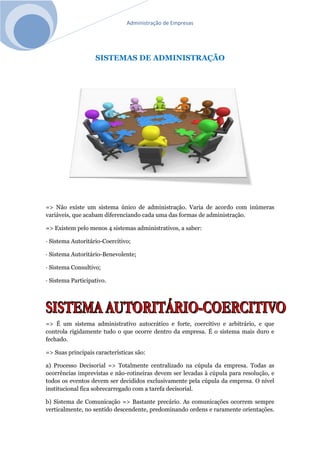 Administração de Empresas
SISTEMAS DE ADMINISTRAÇÃO
=> Não existe um sistema único de administração. Varia de acordo com inúmeras
variáveis, que acabam diferenciando cada uma das formas de administração.
=> Existem pelo menos 4 sistemas administrativos, a saber:
· Sistema Autoritário-Coercitivo;
· Sistema Autoritário-Benevolente;
· Sistema Consultivo;
· Sistema Participativo.
=> É um sistema administrativo autocrático e forte, coercitivo e arbitrário, e que
controla rigidamente tudo o que ocorre dentro da empresa. É o sistema mais duro e
fechado.
=> Suas principais características são:
a) Processo Decisorial => Totalmente centralizado na cúpula da empresa. Todas as
ocorrências imprevistas e não-rotineiras devem ser levadas à cúpula para resolução, e
todos os eventos devem ser decididos exclusivamente pela cúpula da empresa. O nível
institucional fica sobrecarregado com a tarefa decisorial.
b) Sistema de Comunicação => Bastante precário. As comunicações ocorrem sempre
verticalmente, no sentido descendente, predominando ordens e raramente orientações.
 