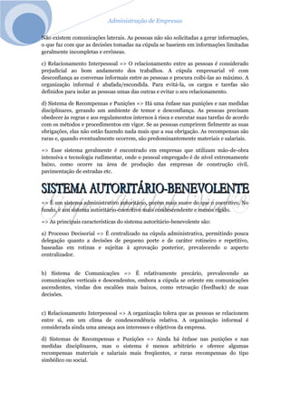 Administração de Empresas
Não existem comunicações laterais. As pessoas não são solicitadas a gerar informações,
o que faz com que as decisões tomadas na cúpula se baseiem em informações limitadas
geralmente incompletas e errôneas.
c) Relacionamento Interpessoal => O relacionamento entre as pessoas é considerado
prejudicial ao bom andamento dos trabalhos. A cúpula empresarial vê com
desconfiança as conversas informais entre as pessoas e procura coibi-las ao máximo. A
organização informal é abafada/escondida. Para evitá-la, os cargos e tarefas são
definidos para isolar as pessoas umas das outras e evitar o seu relacionamento.
d) Sistema de Recompensas e Punições => Há uma ênfase nas punições e nas medidas
disciplinares, gerando um ambiente de temor e desconfiança. As pessoas precisam
obedecer às regras e aos regulamentos internos à risca e executar suas tarefas de acordo
com os métodos e procedimentos em vigor. Se as pessoas cumprirem fielmente as suas
obrigações, elas não estão fazendo nada mais que a sua obrigação. As recompensas são
raras e, quando eventualmente ocorrem, são predominantemente materiais e salariais.
=> Esse sistema geralmente é encontrado em empresas que utilizam mão-de-obra
intensiva e tecnologia rudimentar, onde o pessoal empregado é de nível extremamente
baixo, como ocorre na área de produção das empresas de construção civil,
pavimentação de estradas etc.
=> É um sistema administrativo autoritário, porém mais suave do que o coercitivo. No
fundo, é um sistema autoritário-coercitivo mais condescendente e menos rígido.
=> As principais características do sistema autoritário-benevolente são:
a) Processo Decisorial => É centralizado na cúpula administrativa, permitindo pouca
delegação quanto a decisões de pequeno porte e de caráter rotineiro e repetitivo,
baseadas em rotinas e sujeitas à aprovação posterior, prevalecendo o aspecto
centralizador.
b) Sistema de Comunicações => É relativamente precário, prevalecendo as
comunicações verticais e descendentes, embora a cúpula se oriente em comunicações
ascendentes, vindas dos escalões mais baixos, como retroação (feedback) de suas
decisões.
c) Relacionamento Interpessoal => A organização tolera que as pessoas se relacionem
entre si, em um clima de condescendência relativa. A organização informal é
considerada ainda uma ameaça aos interesses e objetivos da empresa.
d) Sistemas de Recompensas e Punições => Ainda há ênfase nas punições e nas
medidas disciplinares, mas o sistema é menos arbitrário e oferece algumas
recompensas materiais e salariais mais freqüentes, e raras recompensas do tipo
simbólico ou social.
 