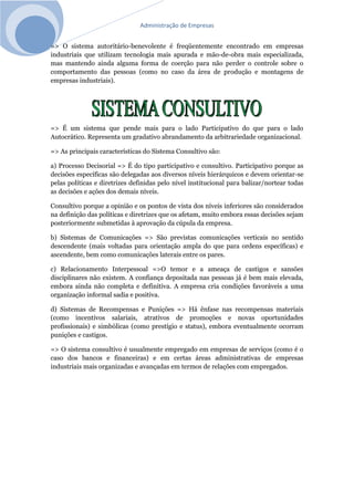 Administração de Empresas
=> O sistema autoritário-benevolente é freqüentemente encontrado em empresas
industriais que utilizam tecnologia mais apurada e mão-de-obra mais especializada,
mas mantendo ainda alguma forma de coerção para não perder o controle sobre o
comportamento das pessoas (como no caso da área de produção e montagens de
empresas industriais).
=> É um sistema que pende mais para o lado Participativo do que para o lado
Autocrático. Representa um gradativo abrandamento da arbitrariedade organizacional.
=> As principais características do Sistema Consultivo são:
a) Processo Decisorial => É do tipo participativo e consultivo. Participativo porque as
decisões específicas são delegadas aos diversos níveis hierárquicos e devem orientar-se
pelas políticas e diretrizes definidas pelo nível institucional para balizar/nortear todas
as decisões e ações dos demais níveis.
Consultivo porque a opinião e os pontos de vista dos níveis inferiores são considerados
na definição das políticas e diretrizes que os afetam, muito embora essas decisões sejam
posteriormente submetidas à aprovação da cúpula da empresa.
b) Sistemas de Comunicações => São previstas comunicações verticais no sentido
descendente (mais voltadas para orientação ampla do que para ordens específicas) e
ascendente, bem como comunicações laterais entre os pares.
c) Relacionamento Interpessoal =>O temor e a ameaça de castigos e sansões
disciplinares não existem. A confiança depositada nas pessoas já é bem mais elevada,
embora ainda não completa e definitiva. A empresa cria condições favoráveis a uma
organização informal sadia e positiva.
d) Sistemas de Recompensas e Punições => Há ênfase nas recompensas materiais
(como incentivos salariais, atrativos de promoções e novas oportunidades
profissionais) e simbólicas (como prestígio e status), embora eventualmente ocorram
punições e castigos.
=> O sistema consultivo é usualmente empregado em empresas de serviços (como é o
caso dos bancos e financeiras) e em certas áreas administrativas de empresas
industriais mais organizadas e avançadas em termos de relações com empregados.
 
