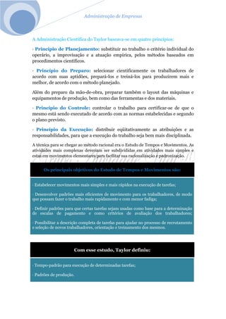 Administração de Empresas
A Administração Científica do Taylor baseava-se em quatro princípios:
· Princípio de Planejamento: substituir no trabalho o critério individual do
operário, a improvisação e a atuação empírica, pelos métodos baseados em
procedimentos científicos.
· Princípio do Preparo: selecionar cientificamente os trabalhadores de
acordo com suas aptidões, prepará-los e treiná-los para produzirem mais e
melhor, de acordo com o método planejado.
Além do preparo da mão-de-obra, preparar também o layout das máquinas e
equipamentos de produção, bem como das ferramentas e dos materiais.
· Princípio do Controle: controlar o trabalho para certificar-se de que o
mesmo está sendo executado de acordo com as normas estabelecidas e segundo
o plano previsto.
· Princípio da Execução: distribuir eqüitativamente as atribuições e as
responsabilidades, para que a execução do trabalho seja bem mais disciplinada.
A técnica para se chegar ao método racional era o Estudo de Tempos e Movimentos. As
atividades mais complexas deveriam ser subdivididas em atividades mais simples e
estas em movimentos elementares para facilitar sua racionalização e padronização.
Os principais objetivos do Estudo de Tempos e Movimentos são:
· Estabelecer movimentos mais simples e mais rápidos na execução de tarefas;
· Desenvolver padrões mais eficientes de movimento para os trabalhadores, de modo
que possam fazer o trabalho mais rapidamente e com menor fadiga;
· Definir padrões para que certas tarefas sejam usadas como base para a determinação
de escalas de pagamento e como critérios de avaliação dos trabalhadores;
· Possibilitar a descrição completa de tarefas para ajudar no processo de recrutamento
e seleção de novos trabalhadores, orientação e treinamento dos mesmos.
Com esse estudo, Taylor definiu:
· Tempo-padrão para execução de determinadas tarefas;
· Padrões de produção.
 