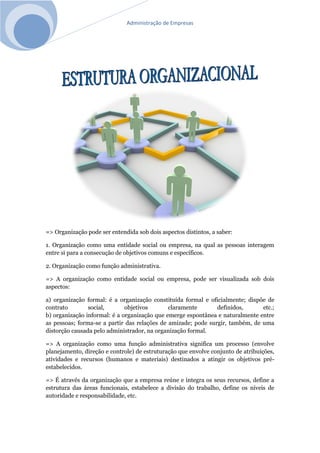 Administração de Empresas
=> Organização pode ser entendida sob dois aspectos distintos, a saber:
1. Organização como uma entidade social ou empresa, na qual as pessoas interagem
entre si para a consecução de objetivos comuns e específicos.
2. Organização como função administrativa.
=> A organização como entidade social ou empresa, pode ser visualizada sob dois
aspectos:
a) organização formal: é a organização constituída formal e oficialmente; dispõe de
contrato social, objetivos claramente definidos, etc.;
b) organização informal: é a organização que emerge espontânea e naturalmente entre
as pessoas; forma-se a partir das relações de amizade; pode surgir, também, de uma
distorção causada pelo administrador, na organização formal.
=> A organização como uma função administrativa significa um processo (envolve
planejamento, direção e controle) de estruturação que envolve conjunto de atribuições,
atividades e recursos (humanos e materiais) destinados a atingir os objetivos pré-
estabelecidos.
=> É através da organização que a empresa reúne e integra os seus recursos, define a
estrutura das áreas funcionais, estabelece a divisão do trabalho, define os níveis de
autoridade e responsabilidade, etc.
 