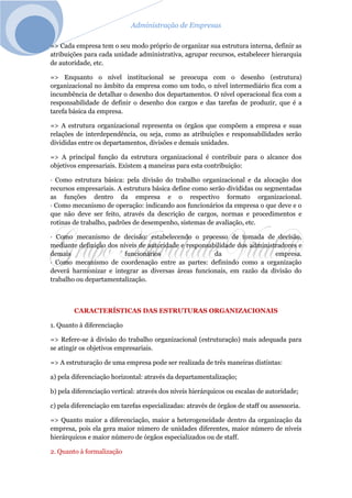 Administração de Empresas
=> Cada empresa tem o seu modo próprio de organizar sua estrutura interna, definir as
atribuições para cada unidade administrativa, agrupar recursos, estabelecer hierarquia
de autoridade, etc.
=> Enquanto o nível institucional se preocupa com o desenho (estrutura)
organizacional no âmbito da empresa como um todo, o nível intermediário fica com a
incumbência de detalhar o desenho dos departamentos. O nível operacional fica com a
responsabilidade de definir o desenho dos cargos e das tarefas de produzir, que é a
tarefa básica da empresa.
=> A estrutura organizacional representa os órgãos que compõem a empresa e suas
relações de interdependência, ou seja, como as atribuições e responsabilidades serão
divididas entre os departamentos, divisões e demais unidades.
=> A principal função da estrutura organizacional é contribuir para o alcance dos
objetivos empresariais. Existem 4 maneiras para esta contribuição:
· Como estrutura básica: pela divisão do trabalho organizacional e da alocação dos
recursos empresariais. A estrutura básica define como serão divididas ou segmentadas
as funções dentro da empresa e o respectivo formato organizacional.
· Como mecanismo de operação: indicando aos funcionários da empresa o que deve e o
que não deve ser feito, através da descrição de cargos, normas e procedimentos e
rotinas de trabalho, padrões de desempenho, sistemas de avaliação, etc.
· Como mecanismo de decisão: estabelecendo o processo de tomada de decisão,
mediante definição dos níveis de autoridade e responsabilidade dos administradores e
demais funcionários da empresa.
· Como mecanismo de coordenação entre as partes: definindo como a organização
deverá harmonizar e integrar as diversas áreas funcionais, em razão da divisão do
trabalho ou departamentalização.
CARACTERÍSTICAS DAS ESTRUTURAS ORGANIZACIONAIS
1. Quanto à diferenciação
=> Refere-se à divisão do trabalho organizacional (estruturação) mais adequada para
se atingir os objetivos empresariais.
=> A estruturação de uma empresa pode ser realizada de três maneiras distintas:
a) pela diferenciação horizontal: através da departamentalização;
b) pela diferenciação vertical: através dos níveis hierárquicos ou escalas de autoridade;
c) pela diferenciação em tarefas especializadas: através de órgãos de staff ou assessoria.
=> Quanto maior a diferenciação, maior a heterogeneidade dentro da organização da
empresa, pois ela gera maior número de unidades diferentes, maior número de níveis
hierárquicos e maior número de órgãos especializados ou de staff.
2. Quanto à formalização
 