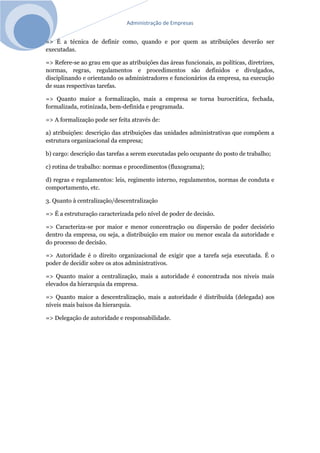 Administração de Empresas
=> É a técnica de definir como, quando e por quem as atribuições deverão ser
executadas.
=> Refere-se ao grau em que as atribuições das áreas funcionais, as políticas, diretrizes,
normas, regras, regulamentos e procedimentos são definidos e divulgados,
disciplinando e orientando os administradores e funcionários da empresa, na execução
de suas respectivas tarefas.
=> Quanto maior a formalização, mais a empresa se torna burocrática, fechada,
formalizada, rotinizada, bem-definida e programada.
=> A formalização pode ser feita através de:
a) atribuições: descrição das atribuições das unidades administrativas que compõem a
estrutura organizacional da empresa;
b) cargo: descrição das tarefas a serem executadas pelo ocupante do posto de trabalho;
c) rotina de trabalho: normas e procedimentos (fluxograma);
d) regras e regulamentos: leis, regimento interno, regulamentos, normas de conduta e
comportamento, etc.
3. Quanto à centralização/descentralização
=> É a estruturação caracterizada pelo nível de poder de decisão.
=> Caracteriza-se por maior e menor concentração ou dispersão de poder decisório
dentro da empresa, ou seja, a distribuição em maior ou menor escala da autoridade e
do processo de decisão.
=> Autoridade é o direito organizacional de exigir que a tarefa seja executada. É o
poder de decidir sobre os atos administrativos.
=> Quanto maior a centralização, mais a autoridade é concentrada nos níveis mais
elevados da hierarquia da empresa.
=> Quanto maior a descentralização, mais a autoridade é distribuída (delegada) aos
níveis mais baixos da hierarquia.
=> Delegação de autoridade e responsabilidade.
 