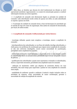 Administração de Empresas
=> Além disso, as decisões que descem do nível institucional em direção ao nível
operacional caminham vagarosamente e os canais de comunicação passam a conduzir
informações inexatas aos níveis seguintes.
=> A amplitude de comando está diretamente ligada ao princípio da unidade de
comando: cada subordinado recebe ordens de apenas um chefe, ou cada subordinado
se reporta a apenas um chefe.
=> O princípio da unidade de comando forma a base da hierarquia de autoridade que
se estende do topo até a base da organização. Esta cadeia de comando foi denominada,
por Fayol, de cadeia escalar.
=> A amplitude de comando é influenciada por vários fatores:
· tecnologia utilizada: quanto mais complexa a tecnologia, menor a amplitude de
comando;
· interdependência dos subordinados: se um fluxo de trabalho interliga subordinados, o
chefe passa a ter problemas de coordenação que exigem menor amplitude de comando;
se eles não estiverem interligados, ocorre menor necessidade de coordenação,
permitindo maior amplitude de comando;
· similaridade de funções supervisionadas: a supervisão torna-se mais simples quando
os subordinados fazem as mesmas coisas, permitindo supervisionar um grande número
de pessoas;
· qualificações dos subordinados: quanto mais experientes e treinados os subordinados,
menor a supervisão necessária, permitindo uma amplitude maior de comando
· utilização de Assistentes: chefes que dispõem de assistentes diretos em suas
atividades, têm mais tempo para supervisão e podem ter uma amplitude de comando
mais ampla;
· estabilidade do ambiente: quando o ambiente é instável e impõe variações sobre as
atividades da empresa, criam necessidade de maior coordenação, gerando a
necessidade de redução da amplitude de controle.
 