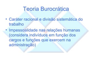 Teoria Burocrática Caráter racional e divisão sistemática do trabalho Impessoalidade nas relações humanas (considera indivíduos em função dos cargos e funções que exercem na administração) 