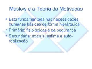 Maslow e a Teoria da Motivação Está fundamentada nas necessidades humanas básicas de forma hierárquica: Primária: fisiológicas e de segurança Secundária: sociais, estima e auto-realização 