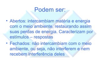Podem ser: Abertos: intercambiam matéria e energia com o meio ambiente, restaurando assim suas perdas de energia. Caracterizam por estímulos – respostas Fechados: não intercambiam com o meio ambiente, ou seja, não interferem e nem recebem interferência deles 