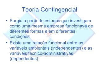 Teoria Contingencial Surgiu a partir de estudos que investigam como uma mesma empresa funcionava de diferentes formas e em diferentes condições Existe uma relação funcional entre as variáveis ambientais (independentes) e as variáveis técnico-administrativas (dependentes) 