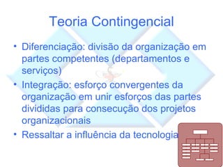 Teoria Contingencial Diferenciação: divisão da organização em partes competentes (departamentos e serviços) Integração: esforço convergentes da organização em unir esforços das partes divididas para consecução dos projetos organizacionais Ressaltar a influência da tecnologia 