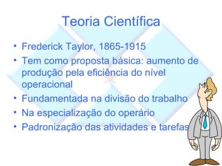 Teoria Científica Frederick Taylor, 1865-1915 Tem como proposta básica: aumento de produção pela eficiência do nível operacional Fundamentada na divisão do trabalho Na especialização do operário Padronização das atividades e tarefas 