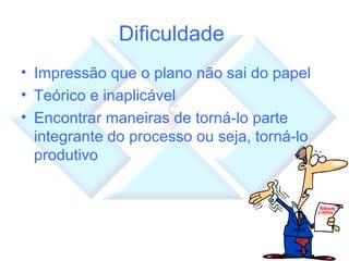 Dificuldade  Impressão que o plano não sai do papel Teórico e inaplicável Encontrar maneiras de torná-lo parte integrante do processo ou seja, torná-lo produtivo 