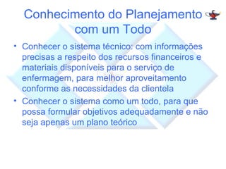 Conhecimento do Planejamento com um Todo Conhecer o sistema técnico: com informações precisas a respeito dos recursos financeiros e materiais disponíveis para o serviço de enfermagem, para melhor aproveitamento conforme as necessidades da clientela Conhecer o sistema como um todo, para que possa formular objetivos adequadamente e não seja apenas um plano teórico 