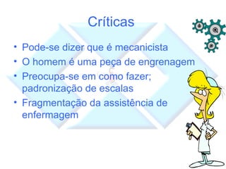 Críticas  Pode-se dizer que é mecanicista O homem é uma peça de engrenagem Preocupa-se em como fazer; padronização de escalas Fragmentação da assistência de enfermagem 
