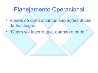Planejamento Operacional Planos de curto alcance; são ações atuais da Instituição “ Quem vai fazer o que, quando e onde.” 