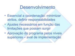 Desenvolvimento Essencial a coordenação: minimizar atritos, definir responsabilidades Ajustes necessários em função das limitações que possam surgir Aprovação do programa pelos níveis superiores – aval de implementação 