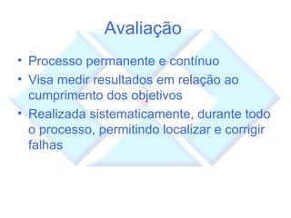 Avaliação  Processo permanente e contínuo Visa medir resultados em relação ao cumprimento dos objetivos Realizada sistematicamente, durante todo o processo, permitindo localizar e corrigir falhas 